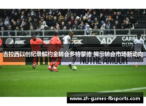 吉拉西以创纪录解约金转会多特蒙德 揭示转会市场新动向 吉拉西以创纪录解约金转会多特蒙德 揭示转会市场新动向